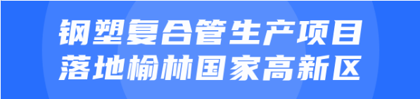 年產(chǎn)值達(dá)20億！鋼塑復(fù)合管生產(chǎn)投資選址項(xiàng)目正式落地陜西榆林國(guó)家高新區(qū)