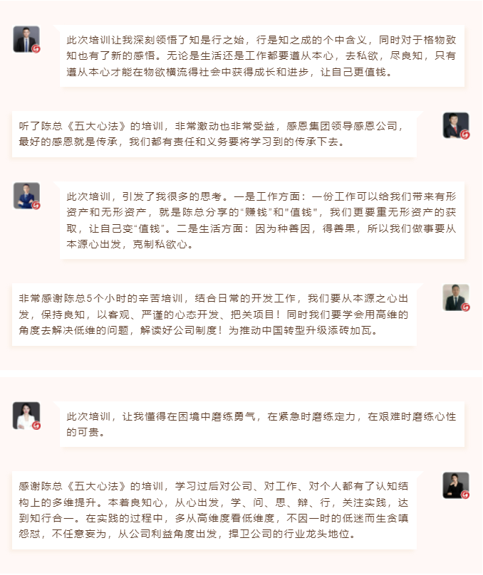 心性領導力心得分享此次培訓讓我深刻領悟了知是行之始,行是知之成的個中含義,同時對于格物致知也有了新的感悟。無論是生活還是工作都要遵從本心,去私欲,盡良知,只有遵從本心才能在物欲橫流得社會中獲得成長和進步,讓自己更值錢。 聽了陳總《五大心法》的培訓,非常激動也非常受益,感恩集團領導感恩公司,最好的感恩就是傳承,我們都有責任和義務要將學習到的傳承下去。  圖片 圖片  此次培訓,引發了我很多的思考。一是工作方面:一份工作可以給我們帶來有形資產和無形資產,就是陳總分享的“賺錢”和"值錢",我們更要重無形資產的獲取,讓自己變“值錢”。二是生活方面:因為種善因,得善果,所以我們做事要從本源心出發,克制私欲心。 非常感謝陳總5個小時的辛苦培訓,結合日常的開發工作,我們要從本源之心出發,保持良知,以客觀、嚴謹的心態開發、把關項目!同時我們要學會用高維的角度去解決低維的問題,解讀好公司制度!為推動中國轉型升級添磚加瓦。  圖片 圖片  此次培訓,讓我懂得在困境中磨練勇氣,在緊急時磨練定力,在艱難時磨練心性的可貴。 感謝陳總《五大心法》的培訓,學習過后對公司、對工作、對個人都有了認知結構上的多維提升。本著良知心,從心出發,學、問、思、辯、行,關注實踐,達到知行合一。在實踐的過程中,多從高維度看低維度,不因一時的低迷而生貪嗔怨懟,不任意妄為,從公司利益角度出發,捍衛公司的行業龍頭地位。 心性領導力心得分享此次培訓讓我深刻領悟了知是行之始,行是知之成的個中含義,同時對于格物致知也有了新的感悟。無論是生活還是工作都要遵從本心,去私欲,盡良知,只有遵從本心才能在物欲橫流得社會中獲得成長和進步,讓自己更值錢。 聽了陳總《五大心法》的培訓,非常激動也非常受益,感恩集團領導感恩公司,最好的感恩就是傳承,我們都有責任和義務要將學習到的傳承下去。  圖片 圖片  此次培訓,引發了我很多的思考。一是工作方面:一份工作可以給我們帶來有形資產和無形資產,就是陳總分享的“賺錢”和"值錢",我們更要重無形資產的獲取,讓自己變“值錢”。二是生活方面:因為種善因,得善果,所以我們做事要從本源心出發,克制私欲心。 非常感謝陳總5個小時的辛苦培訓,結合日常的開發工作,我們要從本源之心出發,保持良知,以客觀、嚴謹的心態開發、把關項目!同時我們要學會用高維的角度去解決低維的問題,解讀好公司制度!為推動中國轉型升級添磚加瓦。  圖片 圖片  此次培訓,讓我懂得在困境中磨練勇氣,在緊急時磨練定力,在艱難時磨練心性的可貴。 感謝陳總《五大心法》的培訓,學習過后對公司、對工作、對個人都有了認知結構上的多維提升。本著良知心,從心出發,學、問、思、辯、行,關注實踐,達到知行合一。在實踐的過程中,多從高維度看低維度,不因一時的低迷而生貪嗔怨懟,不任意妄為,從公司利益角度出發,捍衛公司的行業龍頭地位。