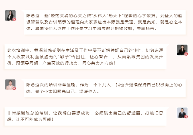 心性領導力心得分享陳總這一趟“滌蕩靈魂的心靈之旅”從偉人“動天下”邏輯的心學依據,到圣人的超級智慧以及古訓昭示的道理向大家表達出本源就是天理,就是良知,就是心之本體。激勵我們無論在工作還是學習中都應做到格物致知,去惡揚善。 此次培訓中,我深刻感受到在生活及工作中要不斷耕種好自己的“樹”,切勿追逐個人收獲及利益被虛無的“影子”給困住,讓心智合一,從而緊跟集團的發展步伐,跟領導同頻,產生高效的行動力,同心共力齊向前!  圖片 圖片  陳總這次的培訓非常溫暖,作為一個平凡人,我也會繼續保持自己積極向上的心態,做個小太陽照亮自己,溫暖他人。 非常感謝陳總的培訓,讓我明白要想成功,必須跳出自己的舒適圈,打破舊思想,讓不可能成為可能! 心性領導力心得分享陳總這一趟“滌蕩靈魂的心靈之旅”從偉人“動天下”邏輯的心學依據,到圣人的超級智慧以及古訓昭示的道理向大家表達出本源就是天理,就是良知,就是心之本體。激勵我們無論在工作還是學習中都應做到格物致知,去惡揚善。 此次培訓中,我深刻感受到在生活及工作中要不斷耕種好自己的“樹”,切勿追逐個人收獲及利益被虛無的“影子”給困住,讓心智合一,從而緊跟集團的發展步伐,跟領導同頻,產生高效的行動力,同心共力齊向前!  圖片 圖片  陳總這次的培訓非常溫暖,作為一個平凡人,我也會繼續保持自己積極向上的心態,做個小太陽照亮自己,溫暖他人。 非常感謝陳總的培訓,讓我明白要想成功,必須跳出自己的舒適圈,打破舊思想,讓不可能成為可能!